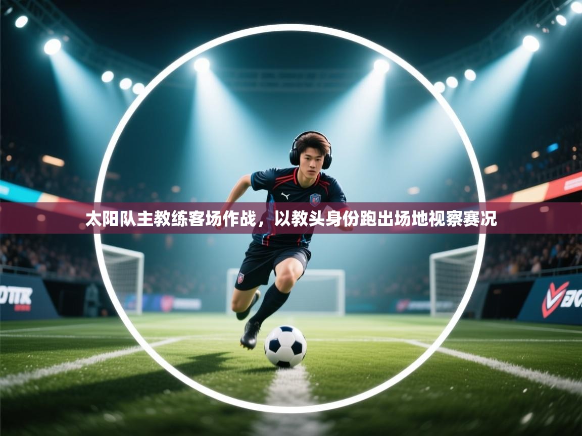 太阳队主教练客场作战,以教头身份跑出场地视察赛况 第2张