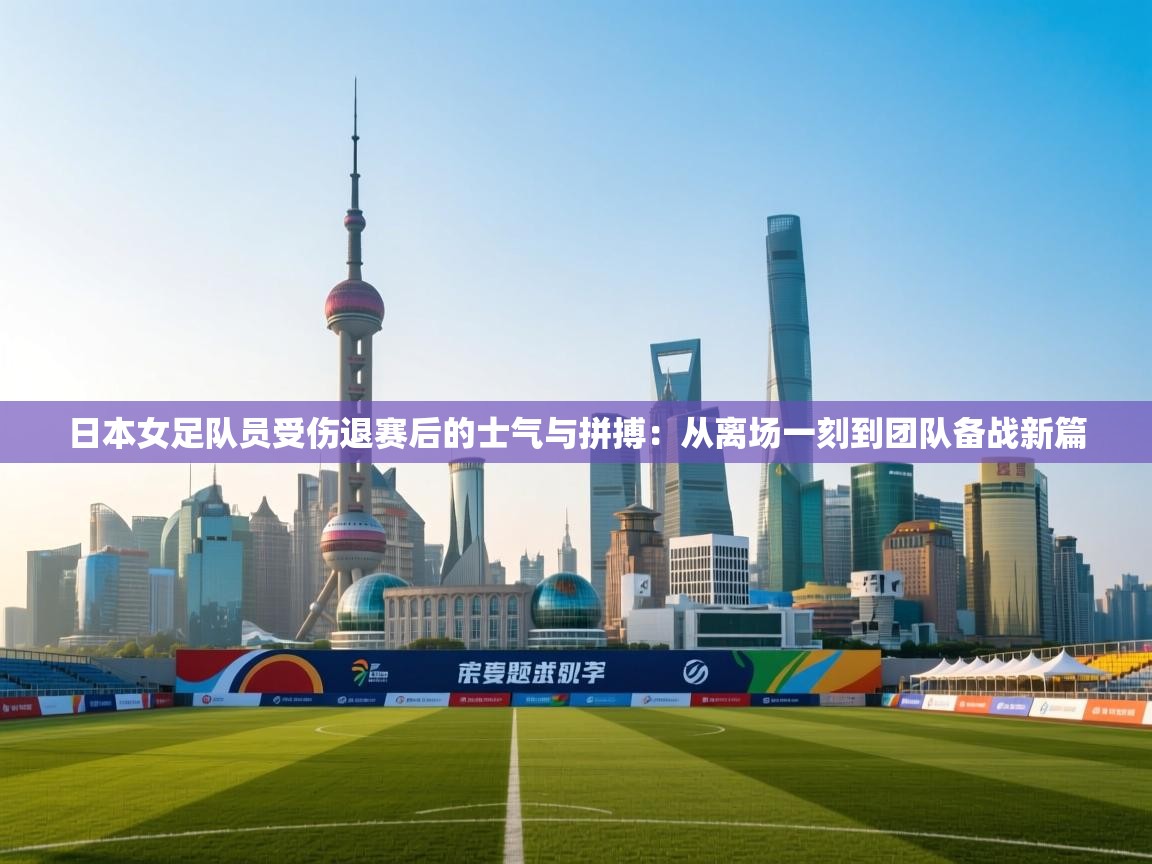 日本女足队员受伤退赛后的士气与拼搏：从离场一刻到团队备战新篇  第1张