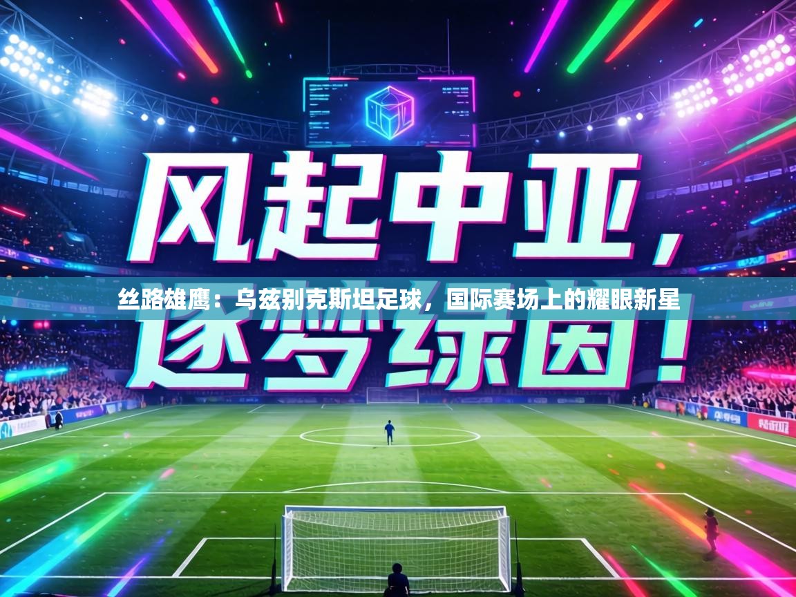 丝路雄鹰:乌兹别克斯坦足球,国际赛场上的耀眼新星 第1张