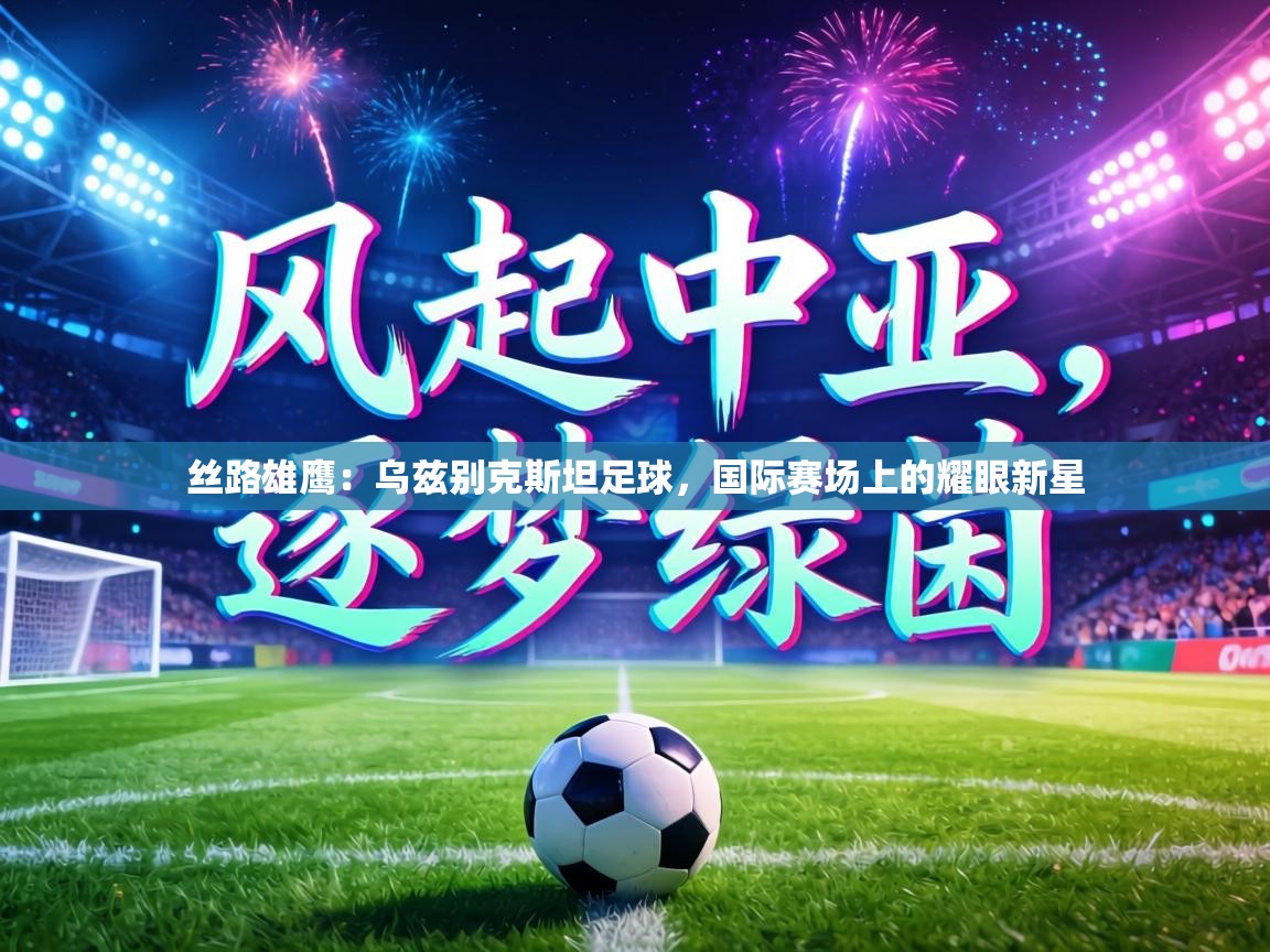 丝路雄鹰:乌兹别克斯坦足球,国际赛场上的耀眼新星 第2张